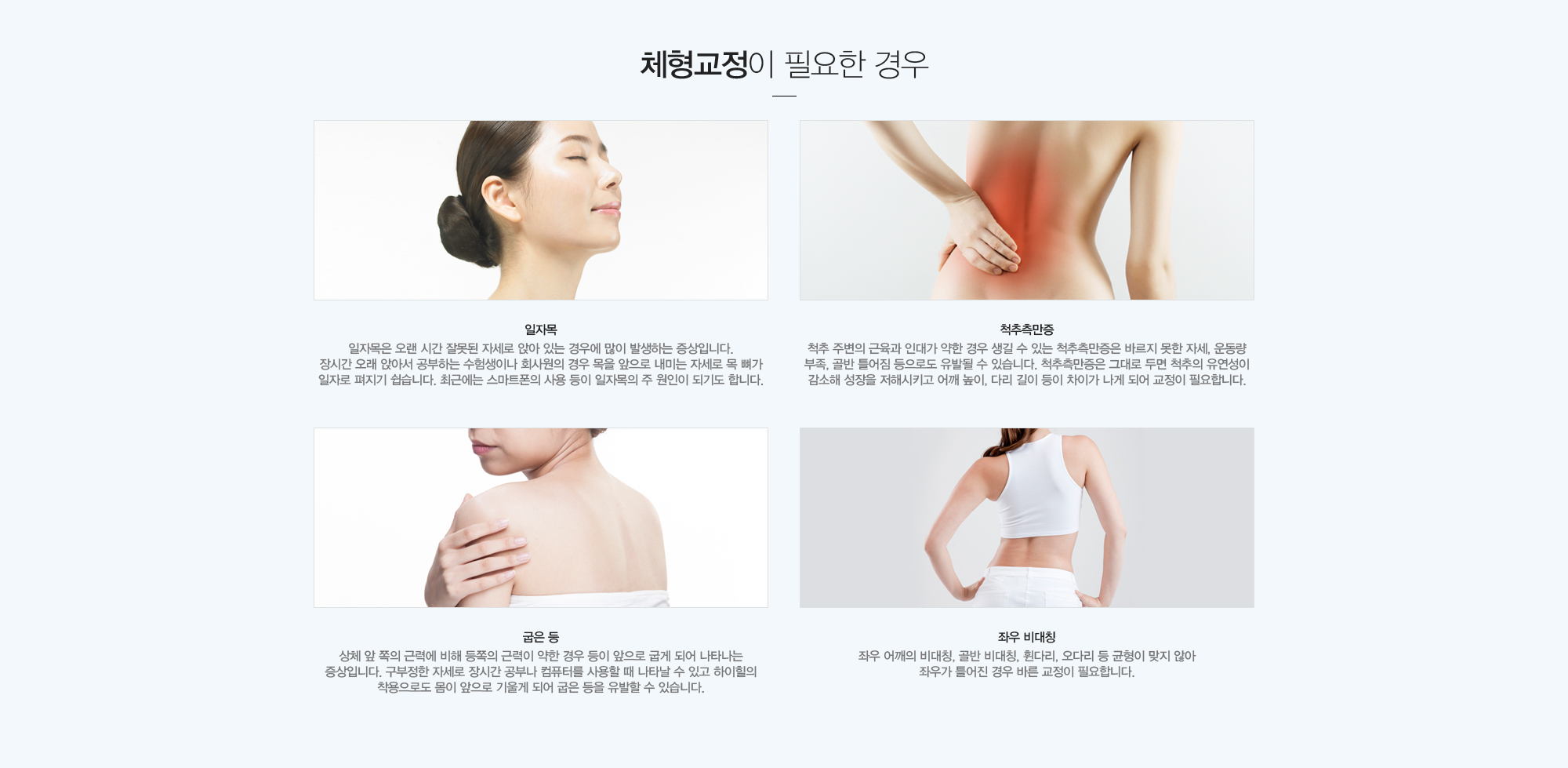 체형교정이 필요한 체형유형:일자목:일자목은 오랜 시간 잘못된 자세로 앉아 있는 경우에 많이 발생하는 증상입니다.  장시간 오래 앉아서 공부하는 수험생이나 회사원의 경우 목을 앞으로 내미는 자세로 목 뼈가 일자로 펴지기 쉽습니다. 최근에는 스마트폰의 사용 등이 일자목의 주 원인이 되기도 합니다./척추측만증:척추 주변의 근육과 인대가 약한 경우 생길 수 있는 척추측만증은 바르지 못한 자세, 운동량 부족, 골반틀어짐 등으로도 유발될 수 있습니다. 척추측만증은 그대로 두면 척추의 유연성이 감소해 성장을 저해시키고 어깨높이,다리 길이 등이 차이가 나게 되어 교정이 필요합니다./굽은 등:상체 앞 쪽의 근력에 비해 등쪽의 근력이 약한 경우 등이 앞으로 굽게 되어 나타나는 증상입니다. 구부정한 자세로 장시간 공부나 컴퓨터를 사용할 때 나타날 수 있고 하이힐의 착용으로도 몸이 앞으로 기울게 되어 굽은 등을 유발할 수 있습니다./좌우 비대칭:좌우 어깨의 비대칭, 골반 비대칭, 휜다리, 오다리 등 균형이 맞지 않아 좌우가 틀어진 경우 바른 교정이 필요합니다.