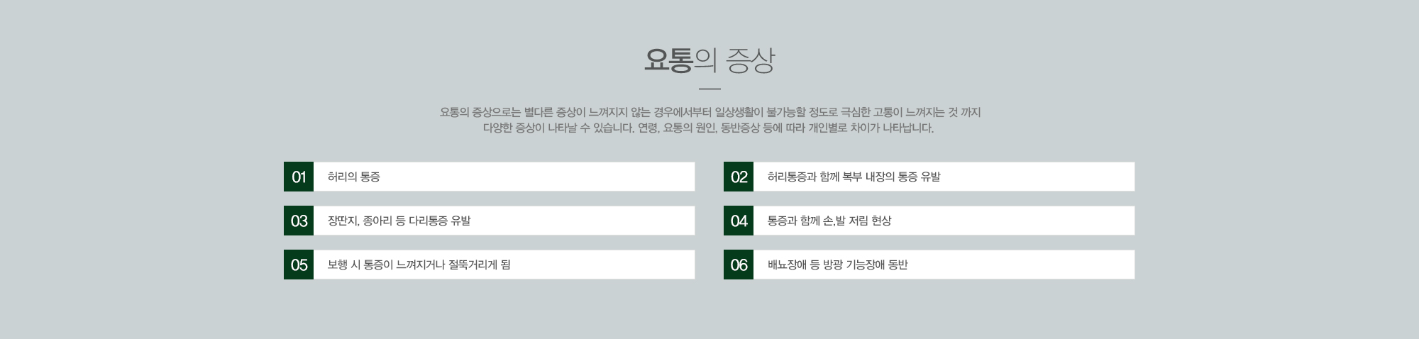 요통의 증상:요통의 증상으로는 별다른 증상이 느껴지지 않는 경우에서부터 일상생활이 불가능할 정도로 극심한 고통이 느껴지는 것 까지 다양한 증상이 나타날 수 있습니다. 연령, 요통의 원인, 동반증상 등에 따라 개인별로 차이가 나타납니다. 1)허리의통증 2)허리통증과 함께 복부 내장의 통증 유발 3)장딴지, 종아리 등 다리통증 유발 4)통증과 함께 손,발 저림 현상 5)보행 시 통증이 느껴지거나 절뚝거리게 됨  6)배뇨장애 등 방광 기능장애 동반