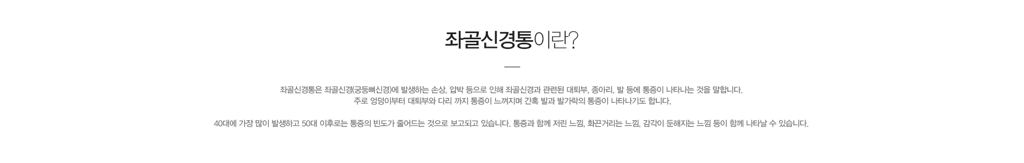 좌골신경통이란?좌골신경통은 좌골신경(궁둥뼈신경)에 발생하는 손상, 압박 등으로 인해 좌골신경과 관련된 대퇴부, 종아리, 발 등에 통증이 나타나는 것을 말합니다. 주로 엉덩이부터 대퇴부와 다리 까지 통증이 느껴지며 간혹 발과 발가락의 통증이 나타나기도 합니다. 40대에 가장 많이 발생하고 50대 이후로는 통증의 빈도가 줄어드는 것으로 보고되고 있습니다. 통증과 함께 저린 느낌, 화끈거리는 느낌, 감각이 둔해지는 느낌 등이 함께 나타날 수 있습니다.