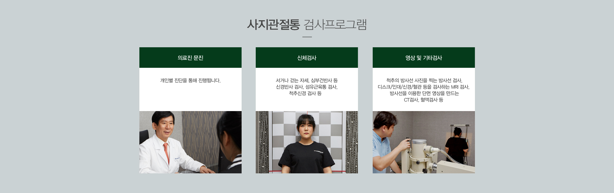 사지관절통 검사프로그램:의료진 문진-개인별 진단을 통해 진행됩니다./신체검사-서거나 걷는 자세, 심부건반사 등 신경반사 검사, 섬유근육통 검사,척추신경 검사 등 / 영상 및 기타검사-척추의 방사선 사진을 찍는 방사선 검사,디스크/인대/신경/혈관 등을 검사하는 MRI 검사, 방사선을 이용한 단면영상을 만드는 CT검사, 혈액검사 등 