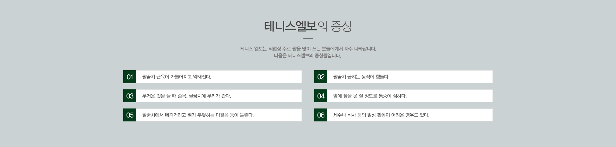 테니스 엘보의 증상 테니스 엘보는 직업상 주로 팔을 많이 쓰는 분들에게서 자주 나타납니다. 다음은 테니스 엘보의 증상들입니다. 1)팔꿈치 근육이 가늘어지고 약해진다. 2)팔꿈치 굽히는 동작이 힘들다. 3)무거운 것을 들 때 손목, 팔꿈치에 무리가 간다. 4)밤에 잠을 못 잘 정도로 통증이 심하다. 5)팔꿈치에서 삐걱거리고 뼈가 부딪히는 마찰음 등이 들린다. 6)세수나 식사 등의 일상활동이 어려운 경우도 있다.