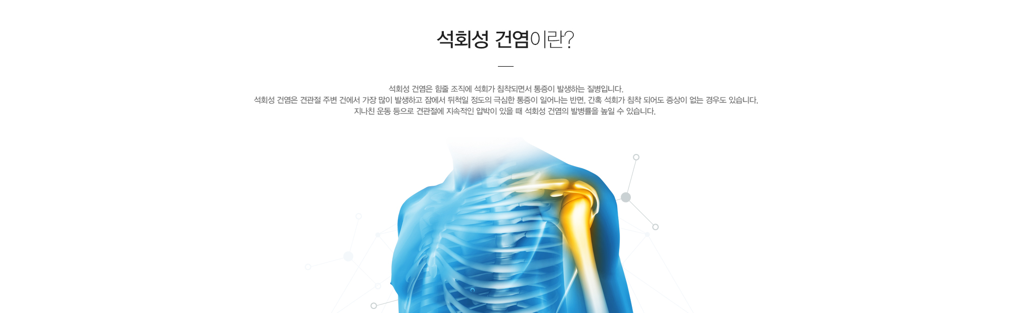 석회성 건염이란?석회성 건염은 힘줄 조직에 석회가 침착되면서 통증이 발생하는 질병입니다. 석회성 건염은 견관절 주변 건에서 가장 많이 발생하고 잠에서 뒤척일 정도의 극심한 통증이 일어나는 반면, 간혹 석회가 침착 되어도 증상이 없는 경우도 있습니다. 지나친 운동 등으로 견관절에 지속적인 압박이 있을 때 석회성 건염의 발병률을 높일 수 있습니다.