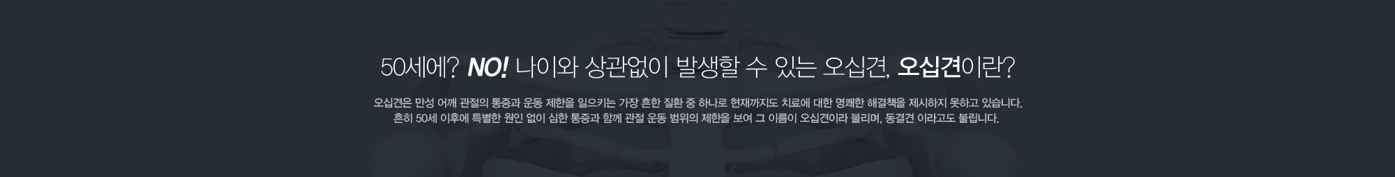 50세에? NO! 나이와 상관없이 발생할 수 있는 오십견, 오십견이란? 오십견은 만성 어깨관절의 통증과 운동 제한을 일으키는 가장 흔한 질환 중 하나로 현재까지도 치료에 대한 명쾌한 해결책을 제시하지 못하고 있습니다. 흔히 50세 이후에 특별한 원인 없이 심한 통증과 함께 관절 운동범위의 제한을 보여 그 이름이 오십견이라 불리며, 동결견 이라고도 불립니다.