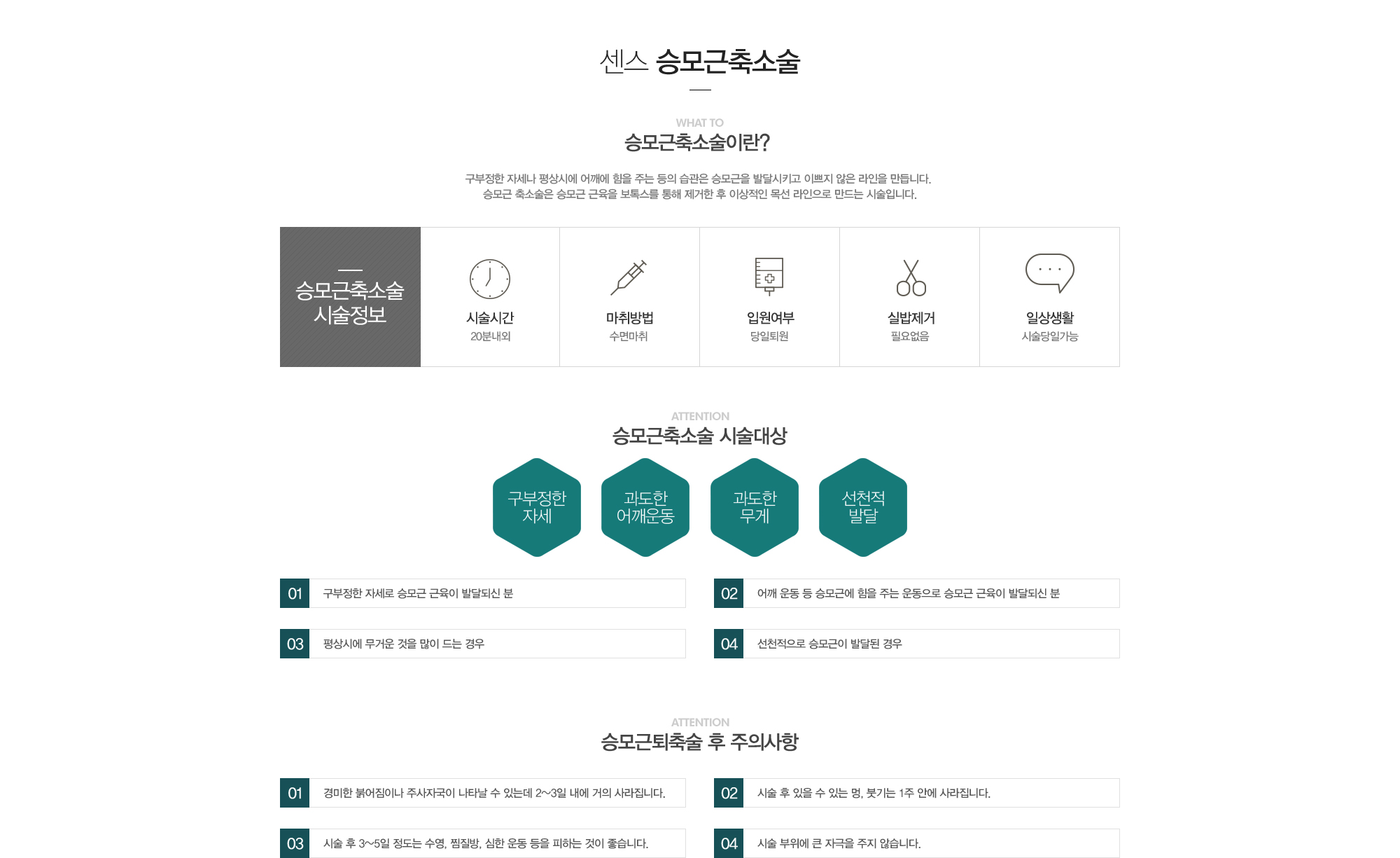 승모근축소술이란? 구부정한 자세나 평상시에 어깨에 힘을 주는 등의 습관은 승모근을 발달시키고 이쁘지 않은 라인을 만듭니다. 승모근축소술은 승모근 근육을 보톡스를 통해 제거한 후 이상적인 목선라인으로 만드는 시술입니다. / 승모근축소술시술정보:시술시간20분내외,수면마취,당일퇴원,실밥제거필요없음,시술당일가능 / 승모근축소술 시술대상:구부정한자세,과도한어깨운동,과도한무게,선천적발달 1)구부정한 자세로 승모근 근육이 발달되신 분 2)어깨운동 등 승모근에 힘을 주는 운동으로 승모근 근육이 발달되신 분 3)평상시에 무거운 것을 많이 드는 경우 4)선천적으로 승모근이 발달된 경우 / 종아리퇴축술 후 주의사항:1)경미한 붉어짐이나 주사자국이 나타날 수 있는데 2~3일내에 거의 사라집니다. 2)시술 후 있을 수 있는 멍, 붓기는 1주안에 사라집니다. 3)시술 후 3~5일정도는 수영, 찜질방, 사우나, 심한운동 등을 피하는 것이 좋습니다. 4)시술 부위에 큰 자극을 주지 않습니다.