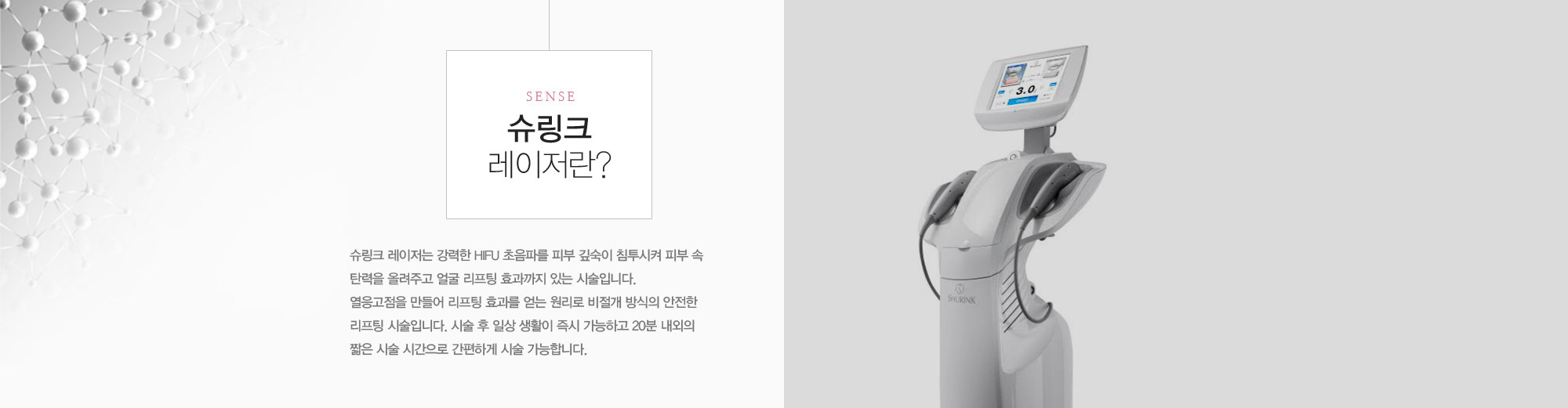 슈링크 레이저는 강력한 HIFU 초음파를 피부 깊숙이 침투시켜 피부 속 탄력을 올려주고 얼굴 리프팅 효과까지 있는 시술입니다. 열응고점을 만들어 리프팅 효과를 얻는 원리로 비절개 방식의 안전한 리프팅 시술입니다. 시술 후 일상 생활이 즉시 가능하고 20분 내외의 짧은 시술 시간으로 간편하게 시술 가능합니다. 