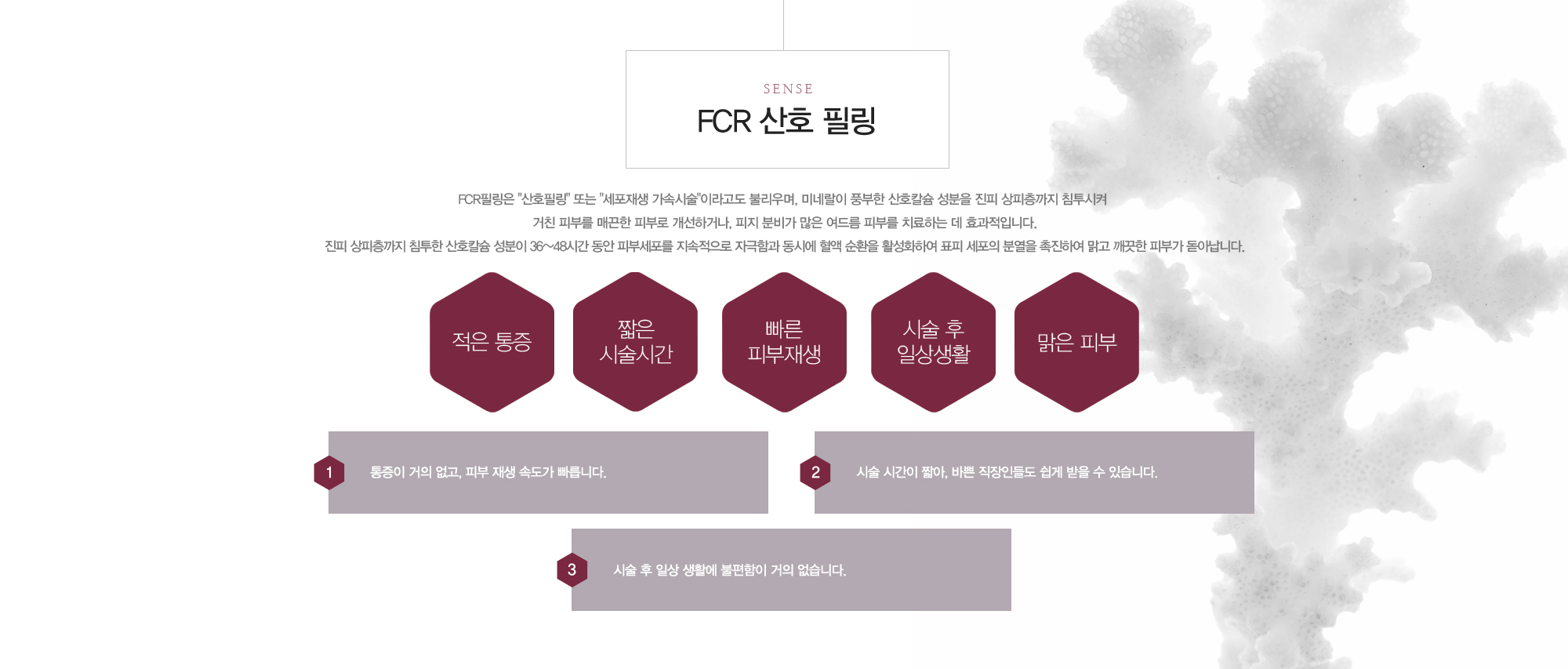 FCR 산호 필링 FCR필링은 '산호필링' 또는 '세포재생 가속시술'이라고도 불리우며, 미네랄이 풍부한 산호칼슘 성분을 진피 상피층까지 침투시켜 거친 피부를 매끈한 피부로 개선하거나, 피지 분비가 많은 여드름 피부를 치료하는 데 효과적입니다.진피 상피층까지 침투한 산호칼슘 성분이 36~48시간 동안 피부세포를 지속적으로 자극함과 동시에 혈액 순환을 활성화하여 표피 세포의 분열을 촉진하여 맑고 깨끗한 피부가 돋아납니다. 적은통증,짧은시술시간,빠른피부재생,시술후일상생활,맑은피부 1)통증이 거의 없고, 피부 재생 속도가 빠릅니다. 2)시술 시간이 짧아, 바쁜 직장인들도 쉽게 받을 수 있습니다. 3)시술 후 일상 생활에 불편함이 거의 없습니다.