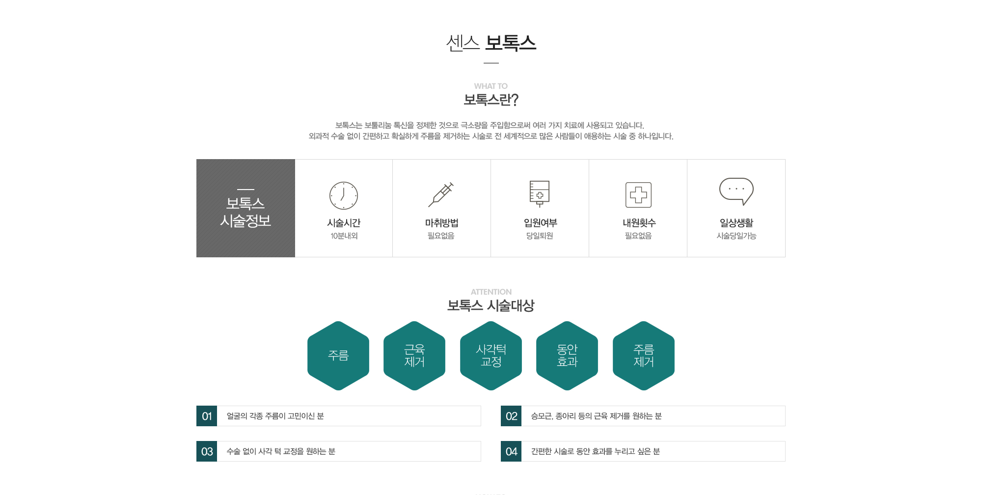 보톡스란?보톡스는 보툴리눔톡신을 정제한 것으로 극소량을 주입함으로써 여러가지 치료에 사용되고 있습니다. 외과적 수술 없이 간편하고 확실하게 주름을 제거하는 시술로 전세계적으로 많은 사람들이 애용하는 시술 중 하나입니다. 보톡스시술정보:시술시간10분내외,마취필요없음,당일퇴원,내원필요없음,시술당일생활가능//보톡스 시술대상:1)얼굴의 각종 주름이 고민이신 분2)승모근, 종아리 등의 근육제거를 원하는 분3)수술없이 사각턱 교정을 원하는 분 4)간편한 시술로 동안효과를 누리고 싶은 분