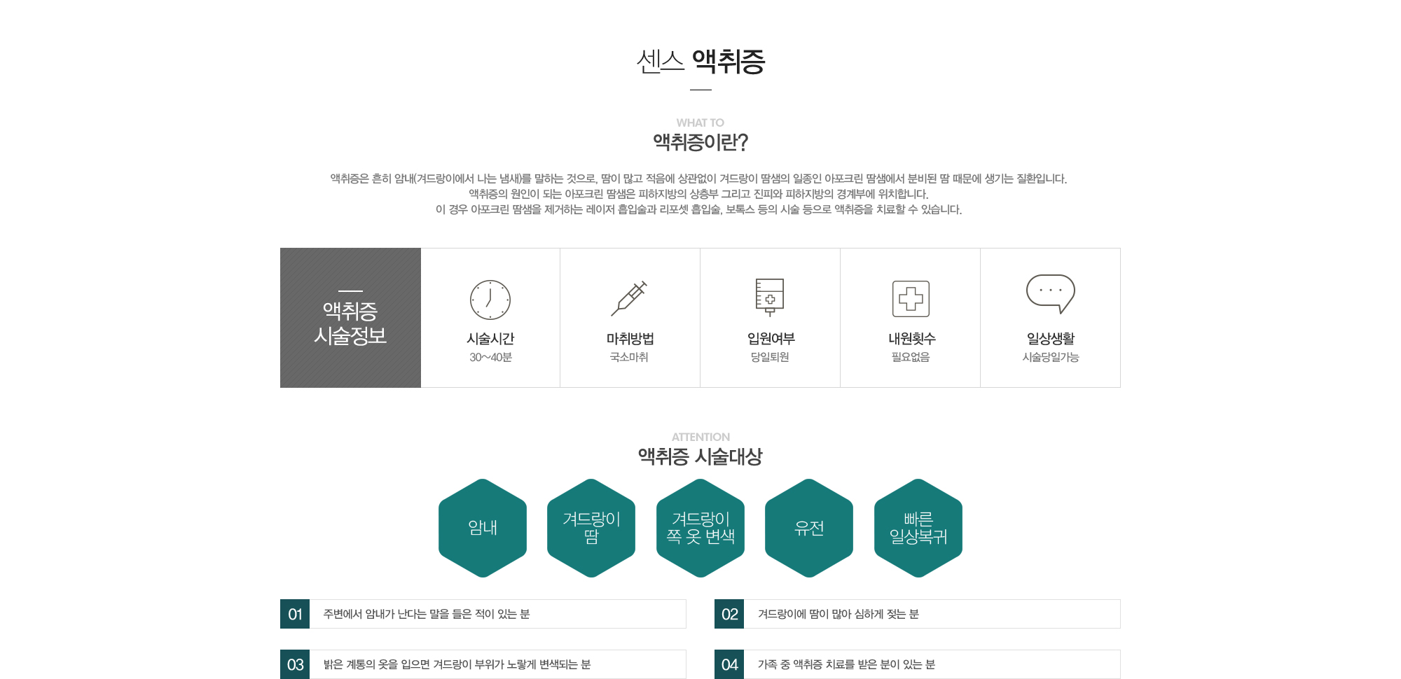 액취증이란?액취증은 흔히 암내(겨드랑이에서 나는 냄새)를 말하는 것으로, 땀이 많고 적음에 상관없이 겨드랑이 땀샘의 일종인 아포크린 땀샘에서 분비된 땀 때문에 생기는 질환입니다. 액취증의 원인이 되는 아포크린 땀샘은 피하지방의 상층부 그리고 진피와 피하지방의 경계부에 위치합니다. 이 경우 아포크린 땀샘을 제거하는 레이저흡입술과 리포셋흡입술, 보톡스 등의 시술 등으로 액취증을 치료할 수 있습니다.//액취증시술정보:시술시간30-40분,국소마취,당일퇴원,내원필요없음,시술당일가능 //액취증 시술대상:1)주변에서 암내가 난다는 말을 들은 적이 있는 분2)겨드랑이에 땀이 많아 심하게 젖는 분3)밝은 계통의 옷을 입으면 겨드랑이 부위가 노랗게 변색되는 분4)가족 중 액취증치료를 받은 분이 있는 분 