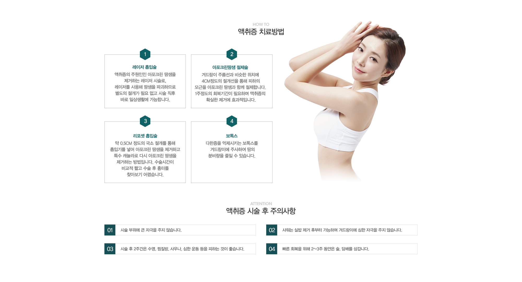 액취증 치료방법:1)레이저 흡입술 -액취증의 주 원인인 아포크린 땀샘을 제거하는 레이저 시술로, 레이저를 사용해 땀샘을 파괴하므로 별도의 절개가 필요 없고 시술 직후바로 일상생활에 가능합니다. 2)아포크린땀샘 절제술-겨드랑이 주름선과 비슷한 위치에  4cm정도의 절개선을 통해 피하의 모근을 아포크린 땀샘과 함께 절제합니다. 1주정도의 회복기간이 필요하며 액취증의 확실한 제거에 효과적입니다. 3)리포셋 흡입술-약 0.5cm 정도의 국소절개를 통해 흡입기를 넣어 아포크린 땀샘을 제거하고 특수 캐뉼라로 다시 아포크린 땀샘을제거하는 방법입니다. 수술시간이 비교적 짧고 수술 후 흉터를 찾아보기 어렵습니다. 4)보톡스-다한증을 억제시키는 보톡스를 겨드랑이에 주사하여 땀의 분비량을 줄일 수 있습니다. // 액취증 시술 후 주의사항:1)시술 부위에 큰 자극을 주지 않습니다. 2)샤워는 실밥제거 후부터 가능하며 겨드랑이에 심한 자극을 주지 않습니다.  3)시술 후 2주간은 수영, 찜질방, 사우나, 심한운동 등을 피하는 것이 좋습니다. 4)빠른 회복을 위해 2~3주동안은 술, 담배를 삼가합니다.