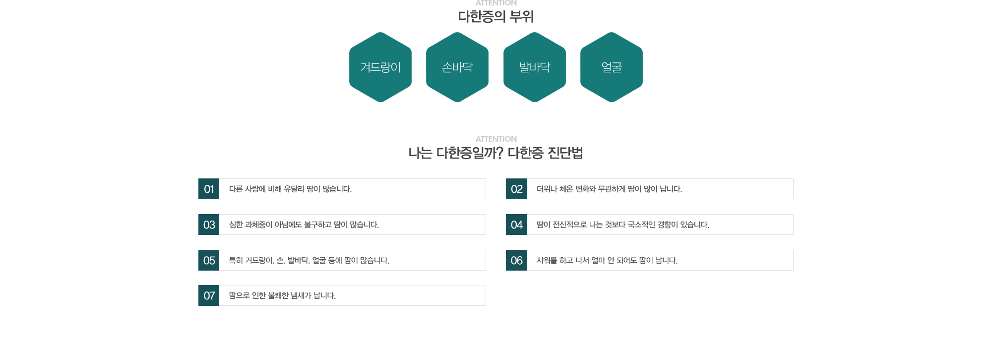 다한증의 부위:겨드랑이,손바닥,발바닥,얼굴//나는 다한증일까? 다한증 진단법:1)다른 사람에 비해 유달리 땀이 많습니다. 2)더위나 체온 변화와 무관하게 땀이 많이 납니다. 3)심한 과체중이 아님에도 불구하고 땀이 많습니다. 4)땀이 전신적으로 나는 것보다 국소적인 경향이 있습니다. 5)특히 겨드랑이, 손, 발바닥, 얼굴 등에 땀이 많습니다.  6)샤워를 하고 나서 얼마 안되어도 땀이 납니다. 7)땀으로 인한 불쾌한 냄새가 납니다.