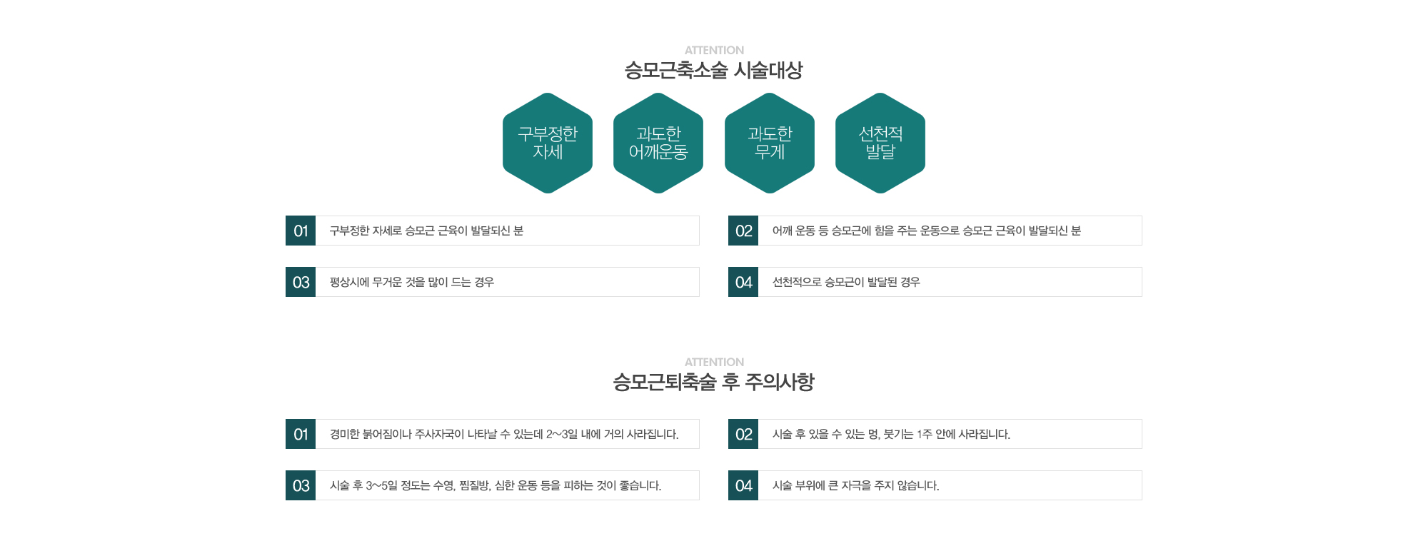 승모근축소술 시술대상:1)구부정한 자세로 승모근 근육이 발달되신 분 2)어깨운동 등 승모근에 힘을 주는 운동으로 승모근 근육이 발달되신 분 3)평상시에 무거운 것을 많이 드는 경우4)선천적으로 승모근이 발달된 경우 //종아리퇴축술 후 주의사항:1)경미한 붉어짐이나 주사자국이 나타날 수 있는데 2~3일내에 거의 사라집니다. 2)시술 후 있을 수 있는 멍, 붓기는 1주안에 사라집니다. 3)시술 후 3~5일정도는 수영, 찜질방, 사우나, 심한운동 등을 피하는 것이 좋습니다. 4)시술 부위에 큰 자극을 주지 않습니다. 