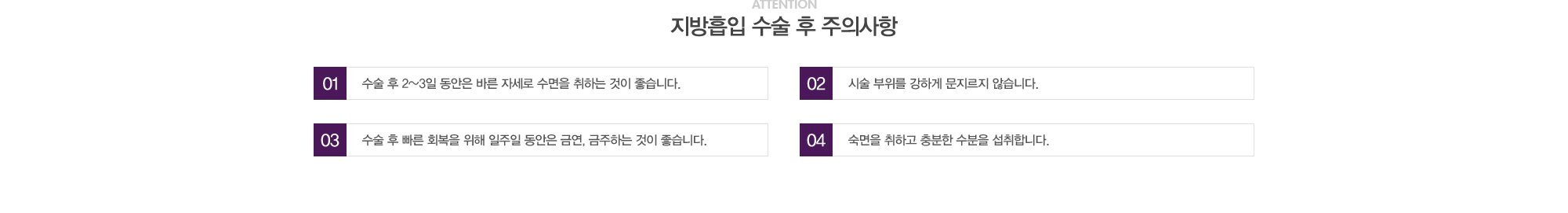 지방흡입 수술 후 주의사항:1)수술 후 2~3일동안은 바른자세로 수면을 취하는 것이 좋습니다. 2)시술 부위를 강하게 문지르지 않습니다. 3)수술 후 빠른 회복을 위해 일주일 동안은 금연,금주하는 것이 좋습니다. 4)숙면을 취하고 충분한 수분을 섭취합니다. 