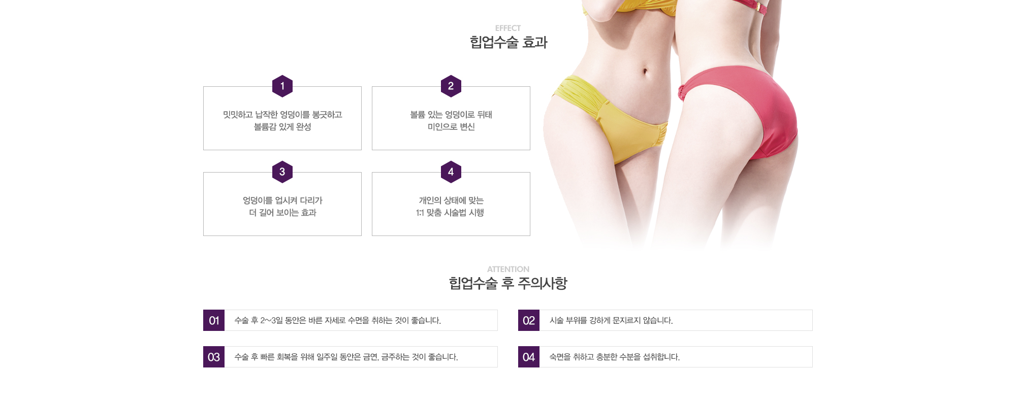 힙업수술 효과:1)밋밋하고 납작한 엉덩이를 봉긋하고 볼륨감 있게 완성 2)볼륨있는 엉덩이로 뒷태 미인으로 변신 3)엉덩이를 업시켜 다리가 더 길어 보이는 효과 4)개인의 상태에 맞는 1:1 맞춤 시술법 시행 // 힙업수술 후 주의사항:1)수술 후 2~3일동안은 바른자세로 수면을 취하는 것이 좋습니다. 2)시술 부위를 강하게 문지르지 않습니다. 3)수술 후 빠른 회복을 위해 일주일 동안은 금연,금주하는 것이 좋습니다. 4)숙면을 취하고 충분한 수분을 섭취합니다. 