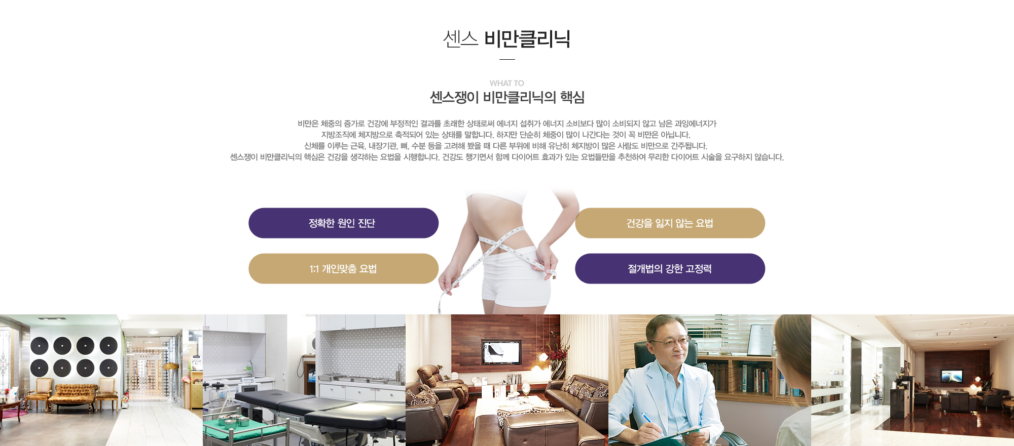 센스쟁이 비만클리닉의 핵심:비만은 체중의 증가로 건강에 부정적인 결과를 초래한 상태로써 에너지 섭취가 에너지 소비보다 많이 소비되지 않고 남은 과잉에너지가 지방조직에 체지방으로 축적되어 있는 상태를 말합니다. 하지만 단순히 체중이 많이 나간다는 것이 꼭 비만은 아닙니다. 신체를 이루는 근육, 내장기관, 뼈, 수분 등을 고려해 봤을 때 다른 부위에 비해 유난히 체지방이 많은 사람도 비만으로 간주됩니다. 센스쟁이 비만클리닉의 핵심은 건강을 생각하는 요법을 시행합니다. 건강도 챙기면서 함께 다이어트 효과가 있는 요법들만을 추천하여 무리한 다이어트 시술을 요구하지 않습니다.