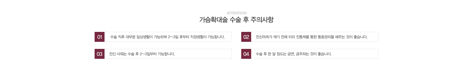 가슴확대술 수술 후 주의사항:1) 수술 직후 대부분 일상생활이 가능하며 2~3일 후부터 직장생활이 가능합니다. 2)전신마취가 깨기 전에 미리 진통제를 통한 통증관리를 해주는 것이 좋습니다. 3)전신샤워는 수술 후 2~3일부터 가능합니다. 4)수술 후 한달정도는 금연, 금주하는 것이 좋습니다. 