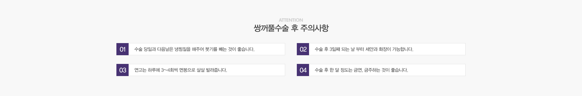 쌍꺼풀수술 후 주의사항:1)수술 당일과 다음날은 냉찜질을 해주어 붓기를 빼는 것이 좋습니다. 2)수술 후 3일째 되는 날 부터 세안과 화장이 가능합니다. 3)연고는 하루에 3~4회씩 면봉으로 살살 발라줍니다. 4)수술 후 한달정도는 금연,금주하는 것이 좋습니다. 