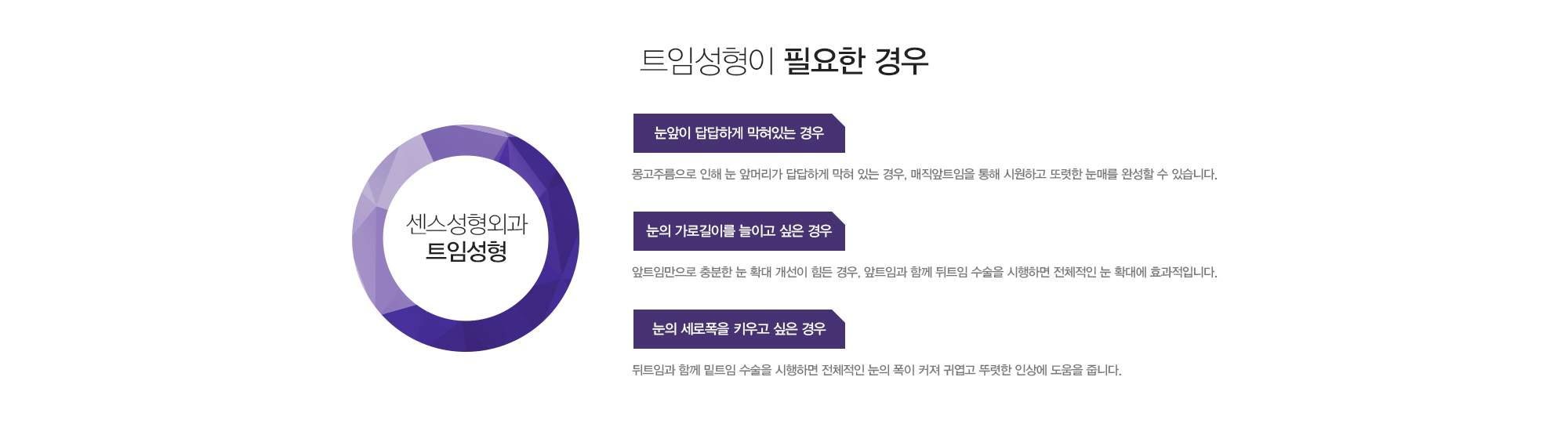 트임성형이 필요한 경우 눈앞이:1)답답하게 막혀있는 경우-몽고주름으로 인해 눈앞머리가 답답하게 막혀 있는 경우, 매직앞트임을 통해 시원하고 또렷한 눈매를 완성할 수 있습니다. 2)눈의 가로길이를 늘이고 싶은 경우-앞트임만으로 충분한 눈 확대 개선이 힘든 경우, 앞트임과 함께 뒤트임 수술을 시행하면 전체적인 눈 확대에 효과적입니다. 3)눈의 세로폭을 키우고 싶은 경우-뒤트임과 함께 밑트임 수술을 시행하면 전체적인 눈의 폭이 커져 귀엽고 뚜렷한 인상에 도움을 줍니다.