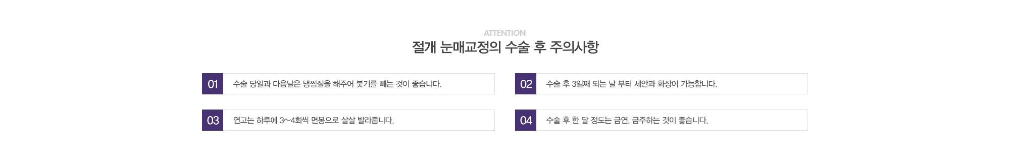 절개 눈매교정의 수술 후 주의사항:1)수술 당일과 다음날은 냉찜질을 해주어 붓기를 빼는 것이 좋습니다. / 2)수술 후 3일째 되는 날 부터 세안과 화장이 가능합니다. / 3)연고는 하루에 3~4회씩 면봉으로 살살 발라줍니다. / 4)수술 후 한달정도는 금연, 금주하는 것이 좋습니다.