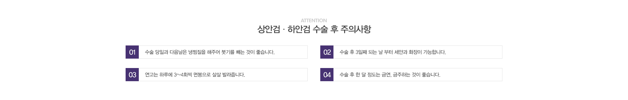 상안검·하안검 수술 후 주의사항:1)수술 당일과 다음날은 냉찜질을 해주어 붓기를 빼는 것이 좋습니다. / 2)수술 후 3일째 되는 날 부터 세안과 화장이 가능합니다. / 3)연고는 하루에 3~4회씩 면봉으로 살살 발라줍니다. / 4)수술 후 한달정도는 금연,금주하는 것이 좋습니다.