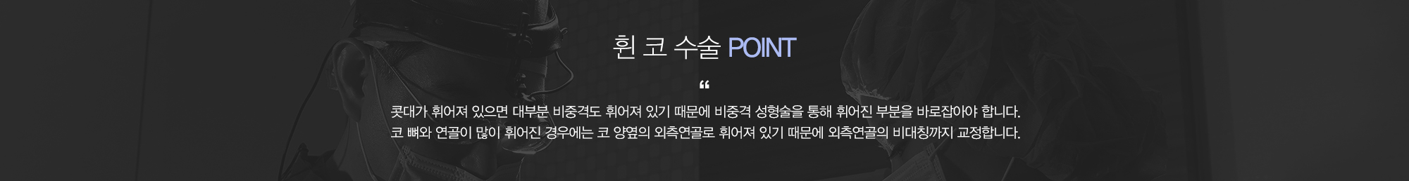 휜코수술 POINT:콧대가 휘어져 있으면 대부분 비중격도 휘어져 있기 때문에 비중격 성형술을 통해 휘어진 부분을 바로잡아야 합니다. 코뼈와 연골이 많이 휘어진 경우에는 코 양옆의 외측연골로 휘어져 있기 때문에 외측연골의 비대칭까지 교정합니다.